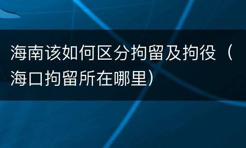海南该如何区分拘留及拘役（海口拘留所在哪里）