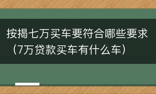 按揭七万买车要符合哪些要求（7万贷款买车有什么车）