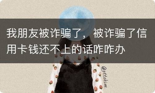 我朋友被诈骗了，被诈骗了信用卡钱还不上的话咋咋办