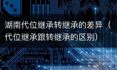 湖南代位继承转继承的差异（代位继承跟转继承的区别）