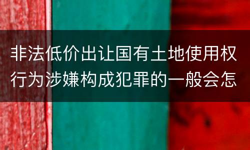 非法低价出让国有土地使用权行为涉嫌构成犯罪的一般会怎么样追究刑事责任