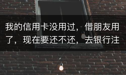 我的信用卡没用过，借朋友用了，现在要还不还，去银行注销又有欠款，怎么办啊