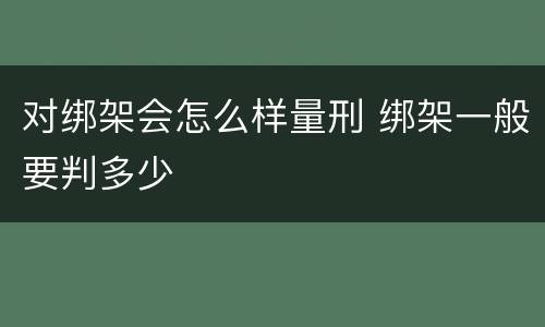对绑架会怎么样量刑 绑架一般要判多少