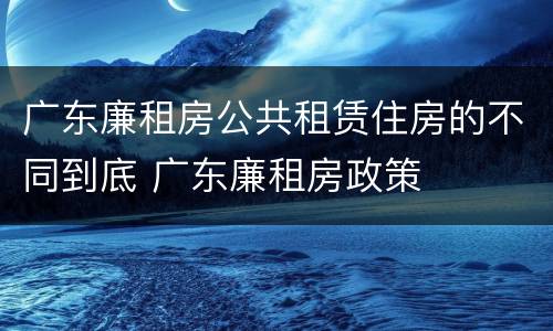 广东廉租房公共租赁住房的不同到底 广东廉租房政策