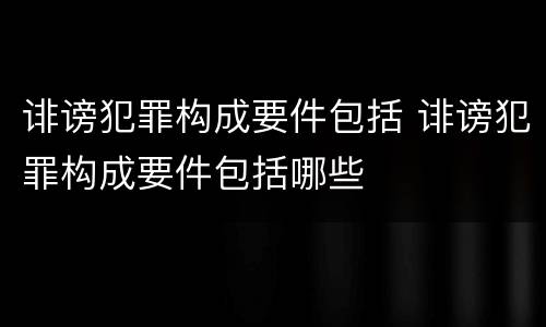 诽谤犯罪构成要件包括 诽谤犯罪构成要件包括哪些