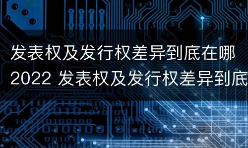 发表权及发行权差异到底在哪2022 发表权及发行权差异到底在哪2022年最大