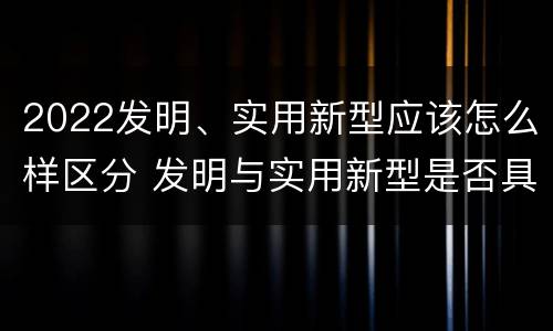 2022发明、实用新型应该怎么样区分 发明与实用新型是否具有实用性