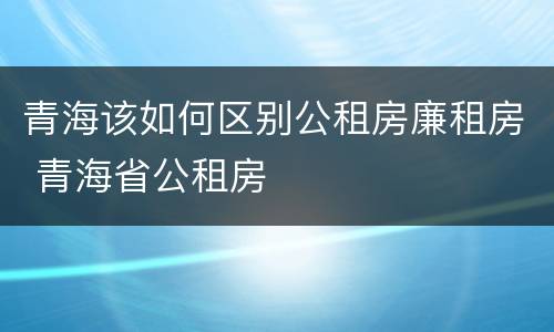 青海该如何区别公租房廉租房 青海省公租房