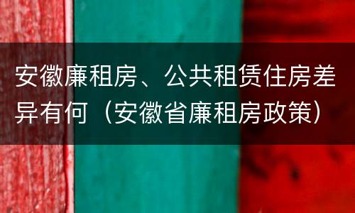安徽廉租房、公共租赁住房差异有何（安徽省廉租房政策）