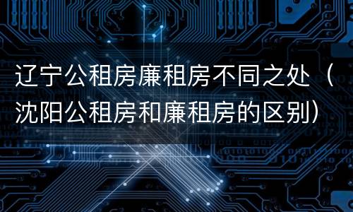 辽宁公租房廉租房不同之处（沈阳公租房和廉租房的区别）