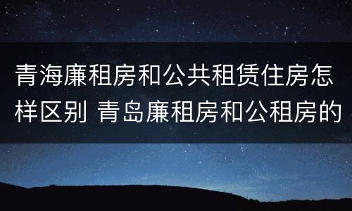 青海廉租房和公共租赁住房怎样区别 青岛廉租房和公租房的区别