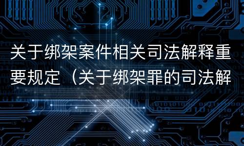 关于绑架案件相关司法解释重要规定（关于绑架罪的司法解释）