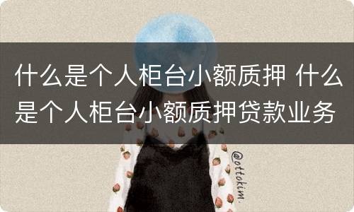 什么是个人柜台小额质押 什么是个人柜台小额质押贷款业务