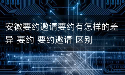 安徽要约邀请要约有怎样的差异 要约 要约邀请 区别
