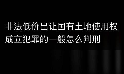 非法低价出让国有土地使用权成立犯罪的一般怎么判刑