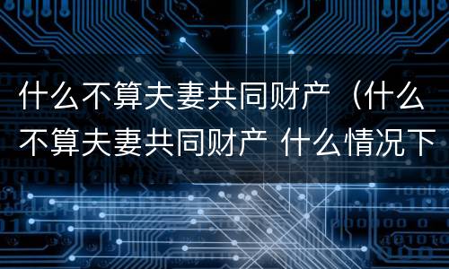 什么不算夫妻共同财产（什么不算夫妻共同财产 什么情况下净身出户）
