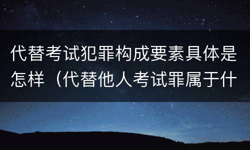 代替考试犯罪构成要素具体是怎样（代替他人考试罪属于什么类犯罪）
