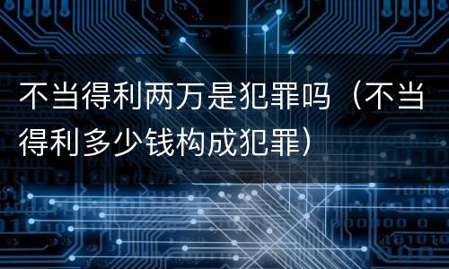 不当得利两万是犯罪吗（不当得利多少钱构成犯罪）