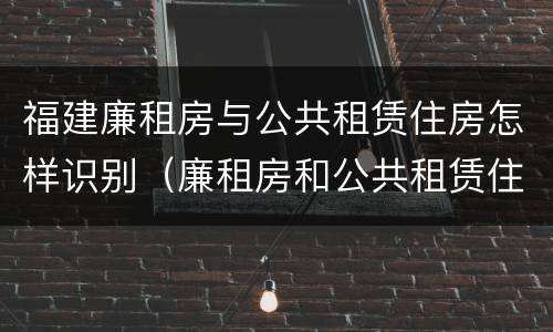 福建廉租房与公共租赁住房怎样识别（廉租房和公共租赁住房有什么区别）