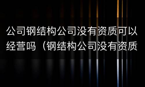 公司钢结构公司没有资质可以经营吗（钢结构公司没有资质可以做工程吗）