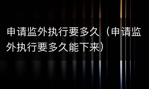 申请监外执行要多久（申请监外执行要多久能下来）
