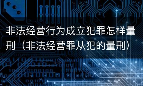 非法经营行为成立犯罪怎样量刑（非法经营罪从犯的量刑）