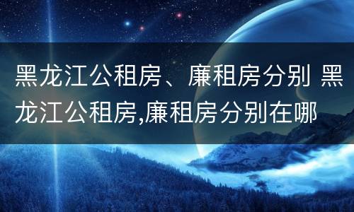 黑龙江公租房、廉租房分别 黑龙江公租房,廉租房分别在哪
