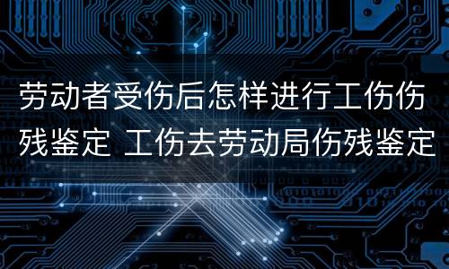 劳动者受伤后怎样进行工伤伤残鉴定 工伤去劳动局伤残鉴定