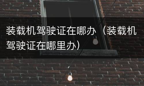 装载机驾驶证在哪办（装载机驾驶证在哪里办）