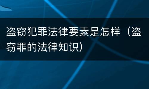 盗窃犯罪法律要素是怎样（盗窃罪的法律知识）