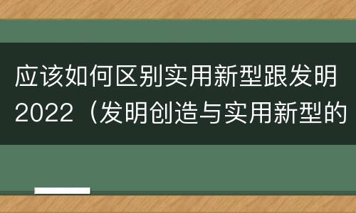 应该如何区别实用新型跟发明2022（发明创造与实用新型的区别）