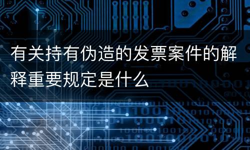 有关持有伪造的发票案件的解释重要规定是什么