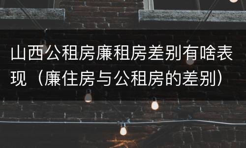 山西公租房廉租房差别有啥表现（廉住房与公租房的差别）