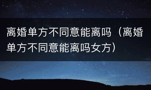 离婚单方不同意能离吗（离婚单方不同意能离吗女方）