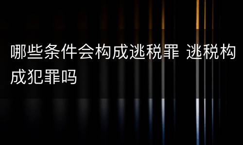哪些条件会构成逃税罪 逃税构成犯罪吗
