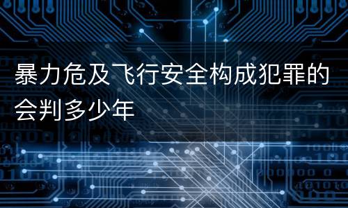 暴力危及飞行安全构成犯罪的会判多少年