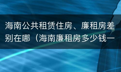 海南公共租赁住房、廉租房差别在哪（海南廉租房多少钱一平方）