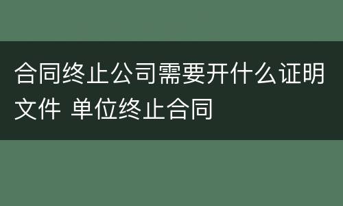 合同终止公司需要开什么证明文件 单位终止合同