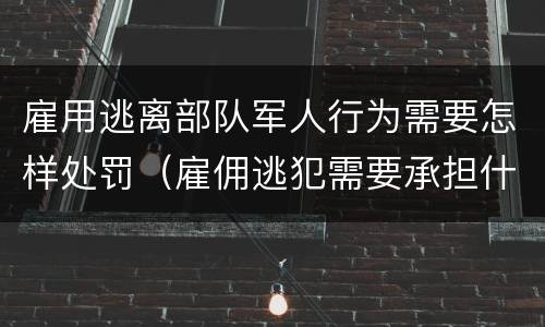 雇用逃离部队军人行为需要怎样处罚（雇佣逃犯需要承担什么责任）