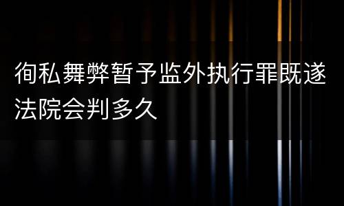 徇私舞弊暂予监外执行罪既遂法院会判多久