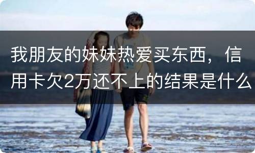 我朋友的妹妹热爱买东西，信用卡欠2万还不上的结果是什么啊