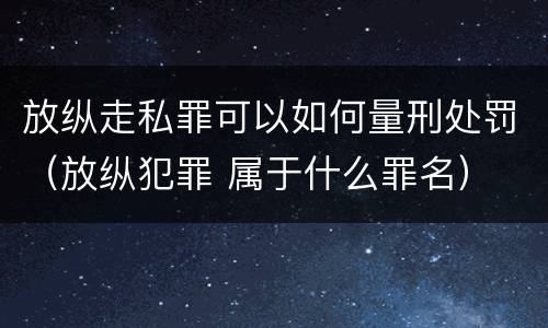 放纵走私罪可以如何量刑处罚（放纵犯罪 属于什么罪名）