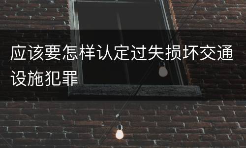 应该要怎样认定过失损坏交通设施犯罪