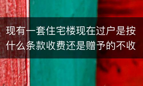 现有一套住宅楼现在过户是按什么条款收费还是赠予的不收费呀