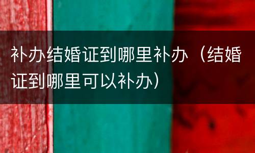 补办结婚证到哪里补办（结婚证到哪里可以补办）