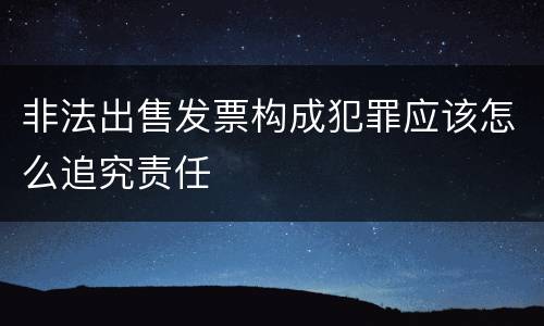 非法出售发票构成犯罪应该怎么追究责任