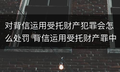 对背信运用受托财产犯罪会怎么处罚 背信运用受托财产罪中的犯罪主体包括