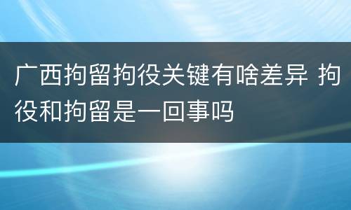 广西拘留拘役关键有啥差异 拘役和拘留是一回事吗