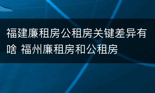 福建廉租房公租房关键差异有啥 福州廉租房和公租房