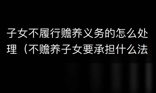 子女不履行赡养义务的怎么处理（不赡养子女要承担什么法律责任）